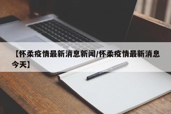 【怀柔疫情最新消息新闻/怀柔疫情最新消息今天】