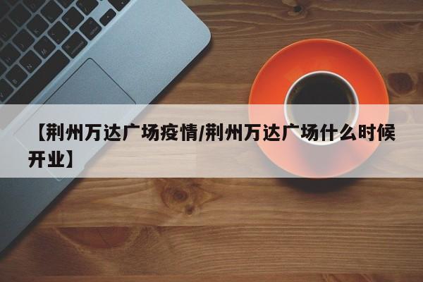 【荆州万达广场疫情/荆州万达广场什么时候开业】