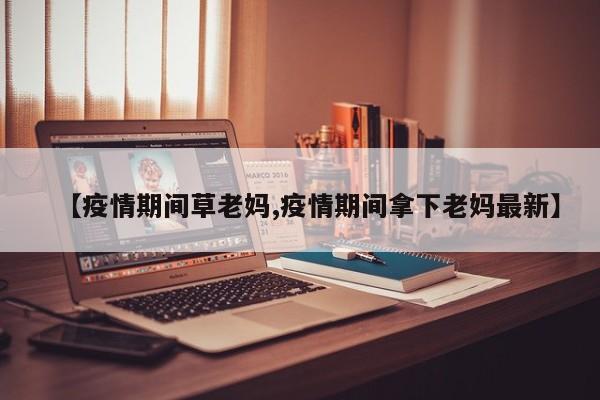 【疫情期间草老妈,疫情期间拿下老妈最新】