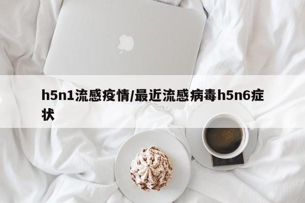 h5n1流感疫情/最近流感病毒h5n6症状
