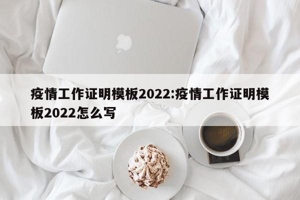 疫情工作证明模板2022:疫情工作证明模板2022怎么写
