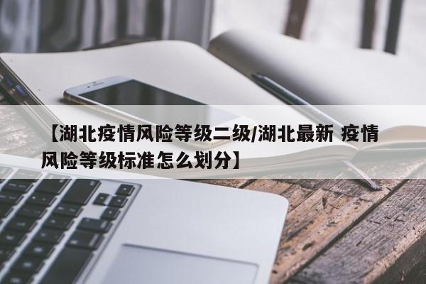 【湖北疫情风险等级二级/湖北最新 疫情 风险等级标准怎么划分】