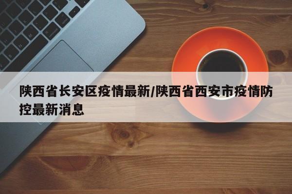 陕西省长安区疫情最新/陕西省西安市疫情防控最新消息