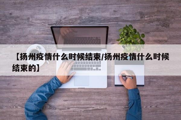 【扬州疫情什么时候结束/扬州疫情什么时候结束的】