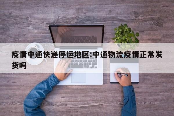 疫情中通快递停运地区:中通物流疫情正常发货吗