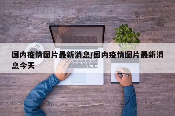 国内疫情图片最新消息/国内疫情图片最新消息今天