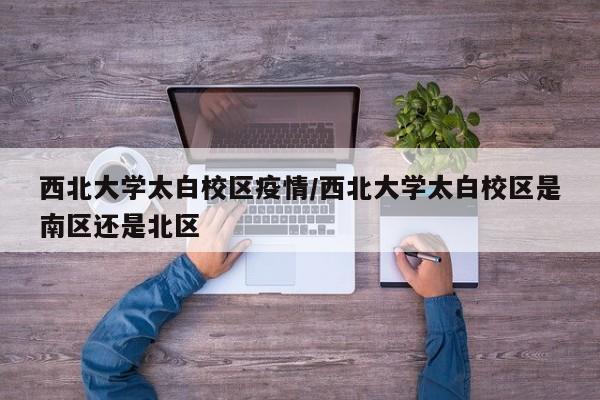 西北大学太白校区疫情/西北大学太白校区是南区还是北区