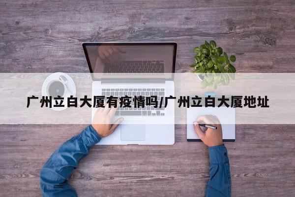 广州立白大厦有疫情吗/广州立白大厦地址