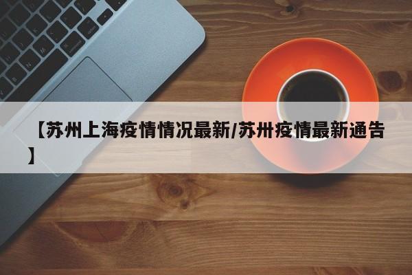 【苏州上海疫情情况最新/苏卅疫情最新通告】