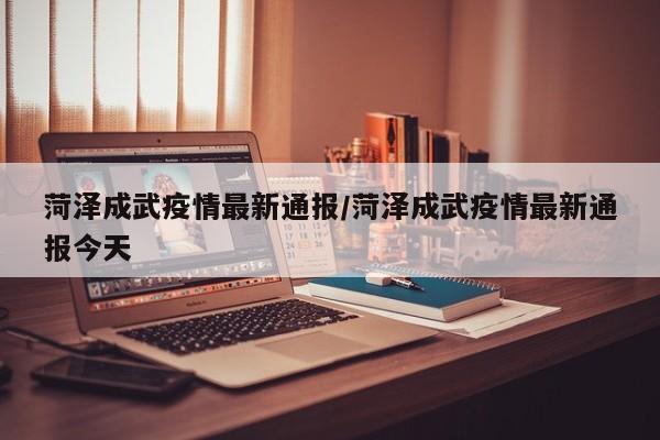 菏泽成武疫情最新通报/菏泽成武疫情最新通报今天