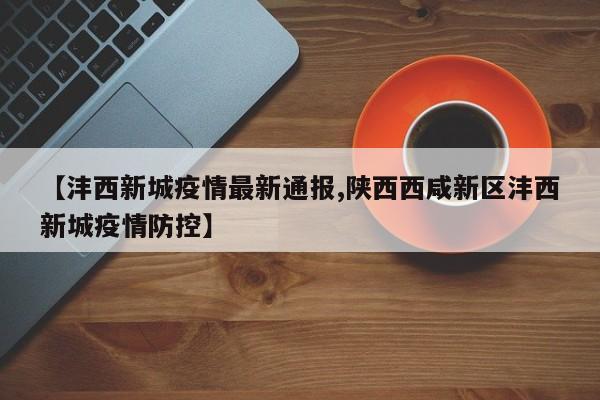【沣西新城疫情最新通报,陕西西咸新区沣西新城疫情防控】