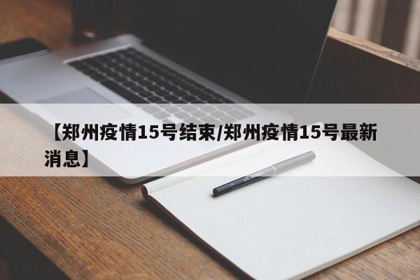 【郑州疫情15号结束/郑州疫情15号最新消息】