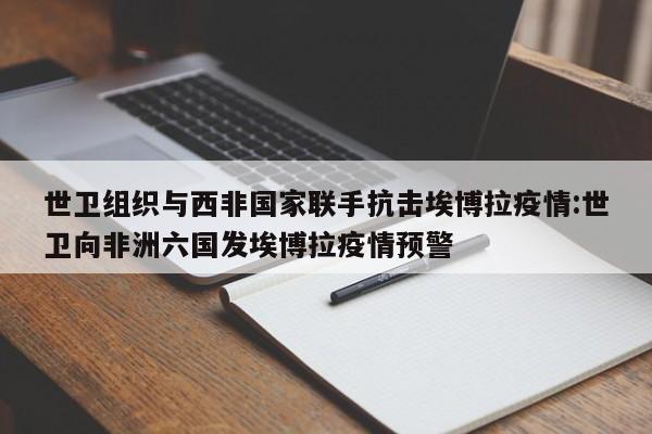 世卫组织与西非国家联手抗击埃博拉疫情:世卫向非洲六国发埃博拉疫情预警