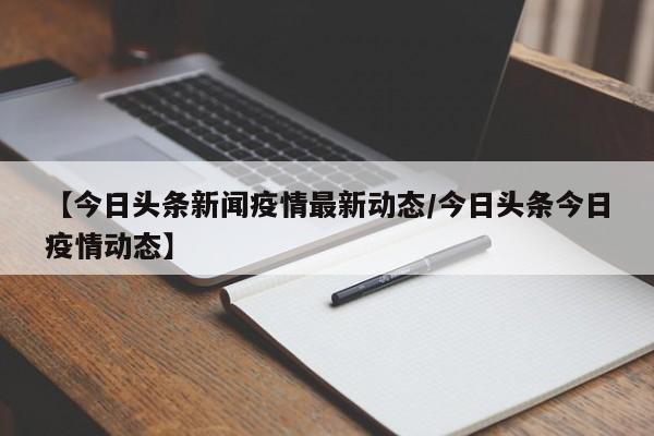 【今日头条新闻疫情最新动态/今日头条今日疫情动态】