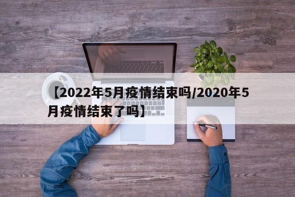 【2022年5月疫情结束吗/2020年5月疫情结束了吗】