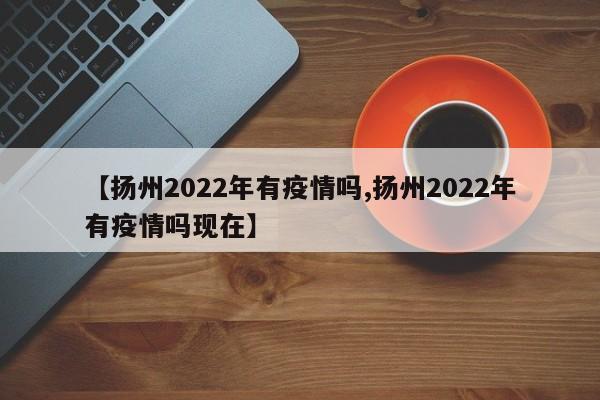 【扬州2022年有疫情吗,扬州2022年有疫情吗现在】