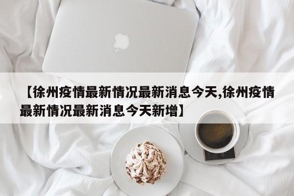 【徐州疫情最新情况最新消息今天,徐州疫情最新情况最新消息今天新增】