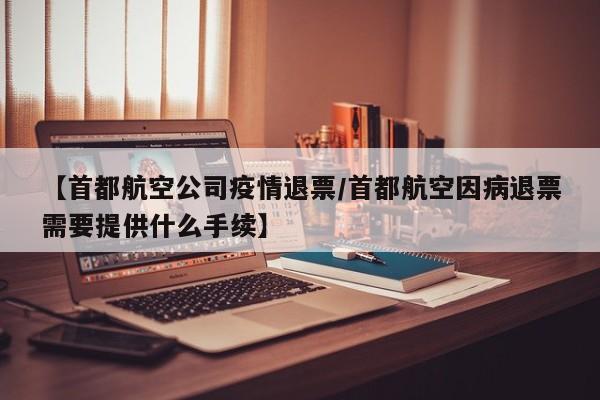 【首都航空公司疫情退票/首都航空因病退票需要提供什么手续】