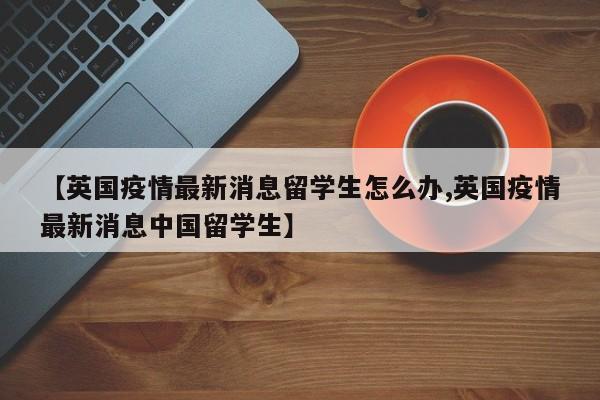 【英国疫情最新消息留学生怎么办,英国疫情最新消息中国留学生】