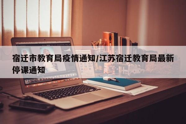 宿迁市教育局疫情通知/江苏宿迁教育局最新停课通知