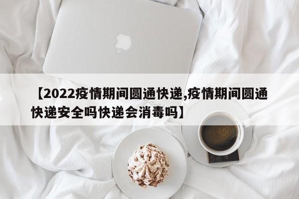 【2022疫情期间圆通快递,疫情期间圆通快递安全吗快递会消毒吗】