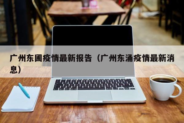 广州东圃疫情最新报告（广州东涌疫情最新消息）