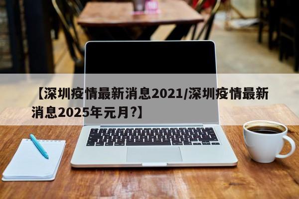 【深圳疫情最新消息2021/深圳疫情最新消息2025年元月?】