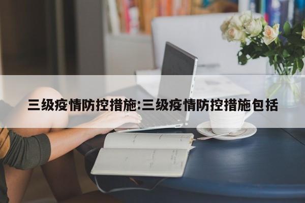 三级疫情防控措施:三级疫情防控措施包括