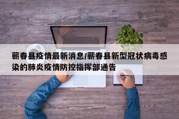 蕲春县疫情最新消息/蕲春县新型冠状病毒感染的肺炎疫情防控指挥部通告