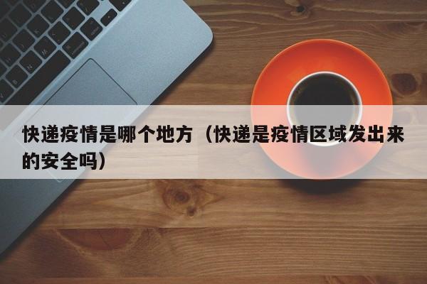 快递疫情是哪个地方（快递是疫情区域发出来的安全吗）
