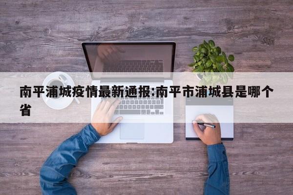 南平浦城疫情最新通报:南平市浦城县是哪个省