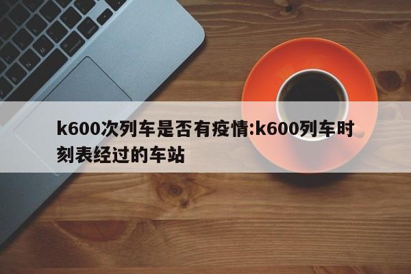 k600次列车是否有疫情:k600列车时刻表经过的车站