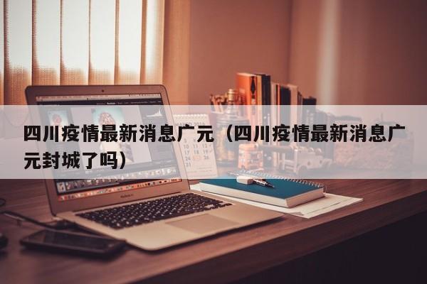 四川疫情最新消息广元（四川疫情最新消息广元封城了吗）