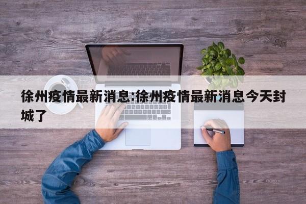 徐州疫情最新消息:徐州疫情最新消息今天封城了