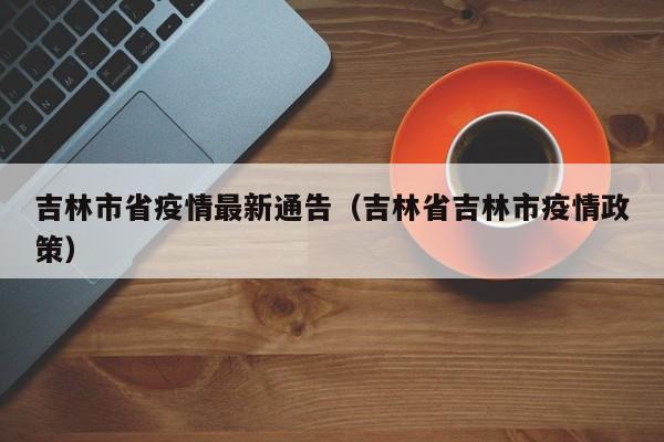 吉林市省疫情最新通告（吉林省吉林市疫情政策）