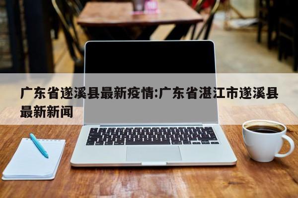 广东省遂溪县最新疫情:广东省湛江市遂溪县最新新闻