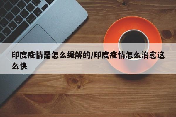 印度疫情是怎么缓解的/印度疫情怎么治愈这么快