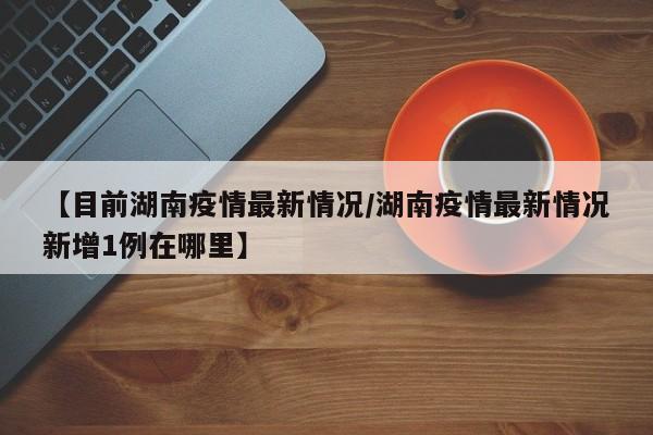 【目前湖南疫情最新情况/湖南疫情最新情况新增1例在哪里】