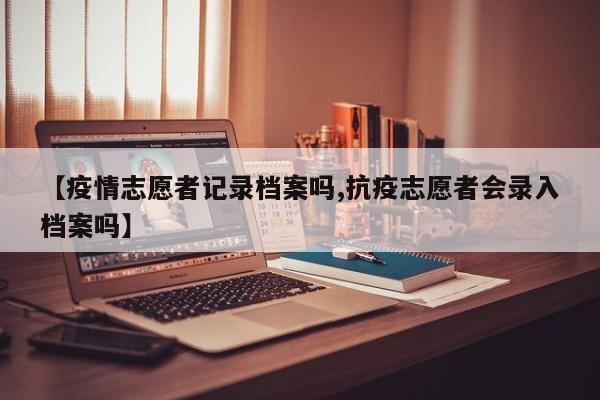 【疫情志愿者记录档案吗,抗疫志愿者会录入档案吗】