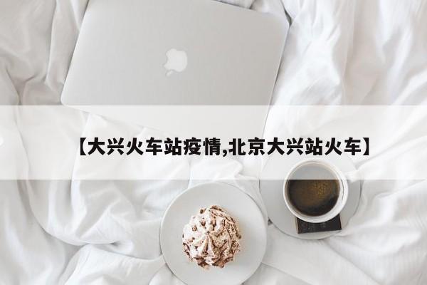 【大兴火车站疫情,北京大兴站火车】