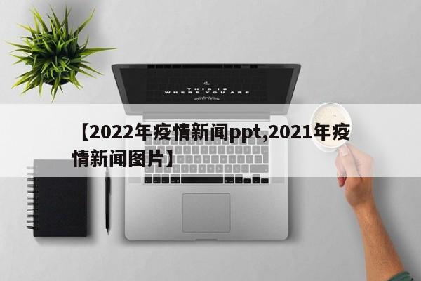 【2022年疫情新闻ppt,2021年疫情新闻图片】