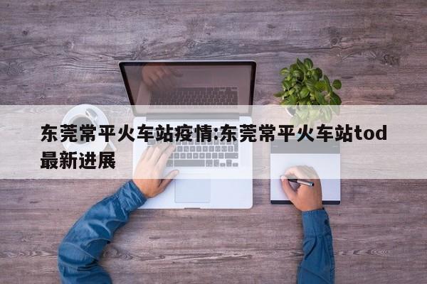 东莞常平火车站疫情:东莞常平火车站tod最新进展