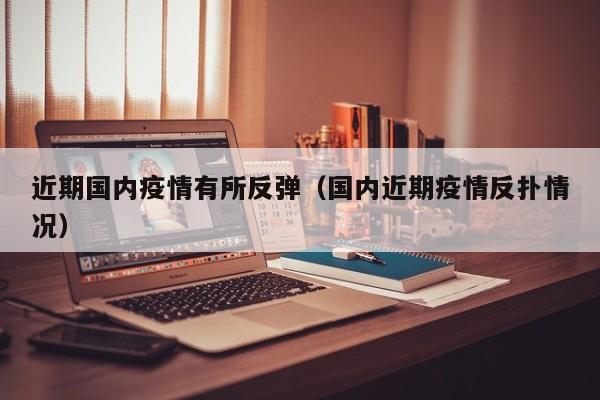 近期国内疫情有所反弹（国内近期疫情反扑情况）