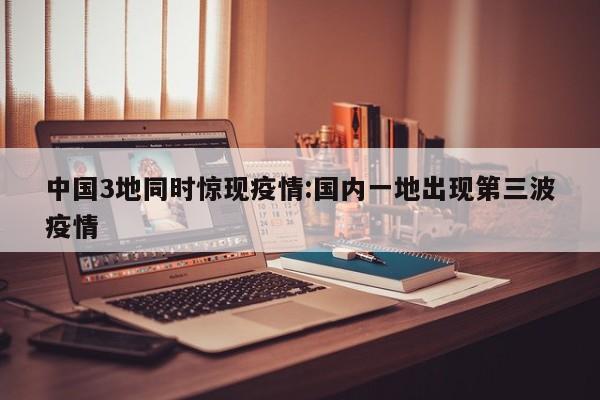 中国3地同时惊现疫情:国内一地出现第三波疫情
