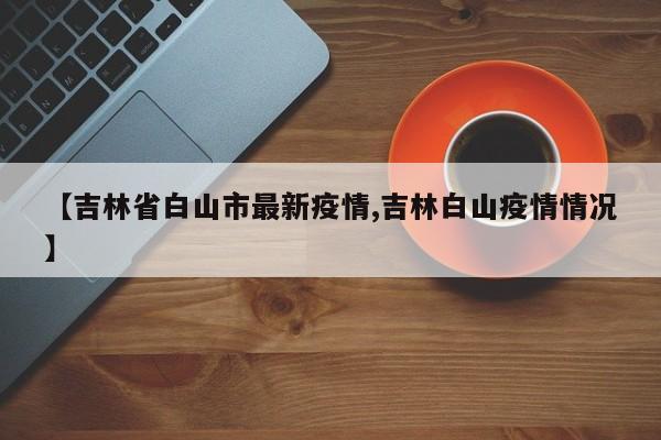 【吉林省白山市最新疫情,吉林白山疫情情况】