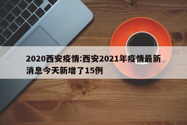 2020西安疫情:西安2021年疫情最新消息今天新增了15例