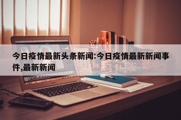 今日疫情最新头条新闻:今日疫情最新新闻事件,最新新闻