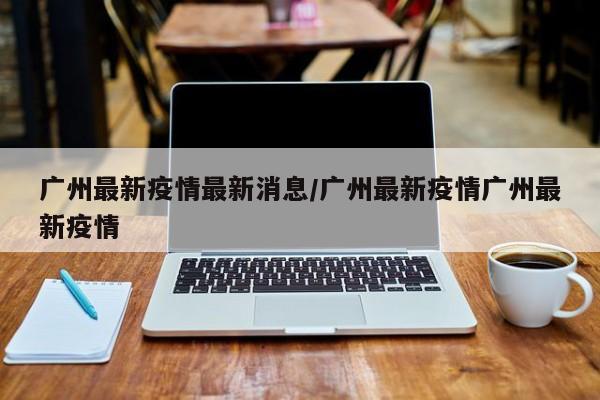 广州最新疫情最新消息/广州最新疫情广州最新疫情