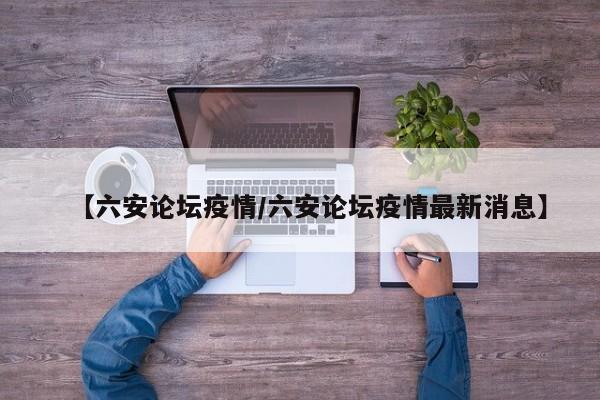 【六安论坛疫情/六安论坛疫情最新消息】