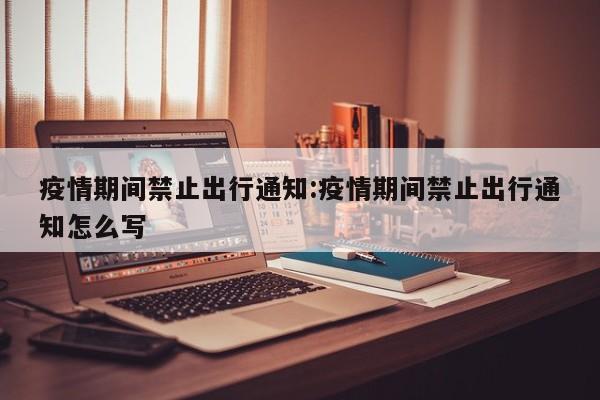 疫情期间禁止出行通知:疫情期间禁止出行通知怎么写